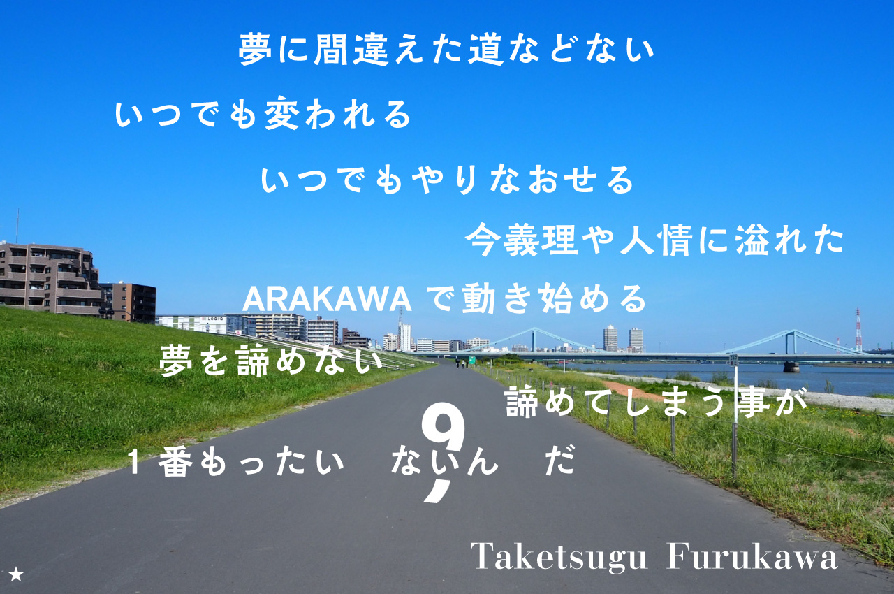 夢に間違えた道などない　いつでも変われるいつでもやりなおせる　今義理や人情に溢れたARAKAWAで動き始める　夢を諦めない　諦めてしまうことが1番もったいないんだ　Taketsugu Furukawa